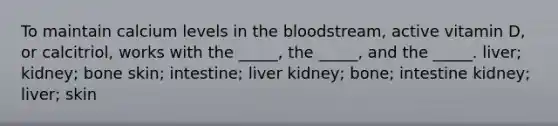 To maintain calcium levels in the bloodstream, active vitamin D, or calcitriol, works with the _____, the _____, and the _____. liver; kidney; bone skin; intestine; liver kidney; bone; intestine kidney; liver; skin