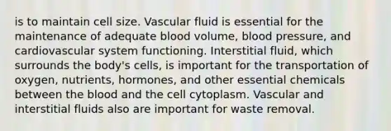 is to maintain cell size. Vascular fluid is essential for the maintenance of adequate blood volume, blood pressure, and cardiovascular system functioning. Interstitial fluid, which surrounds the body's cells, is important for the transportation of oxygen, nutrients, hormones, and other essential chemicals between the blood and the cell cytoplasm. Vascular and interstitial fluids also are important for waste removal.