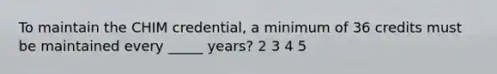 To maintain the CHIM credential, a minimum of 36 credits must be maintained every _____ years? 2 3 4 5