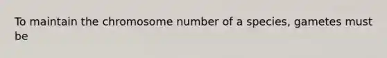 To maintain the chromosome number of a species, gametes must be