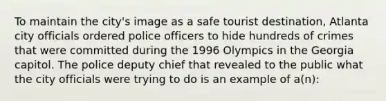 To maintain the city's image as a safe tourist destination, Atlanta city officials ordered police officers to hide hundreds of crimes that were committed during the 1996 Olympics in the Georgia capitol. The police deputy chief that revealed to the public what the city officials were trying to do is an example of a(n):