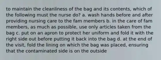 to maintain the cleanliness of the bag and its contents, which of the following must the nurse do? a. wash hands before and after providing nursing care to the fam members b. in the care of fam members, as much as possible, use only articles taken from the bag c. put on an apron to protect her uniform and fold it with the right side out before putting it back into the bag d. at the end of the visit, fold the lining on which the bag was placed, ensuring that the contaminated side is on the outside