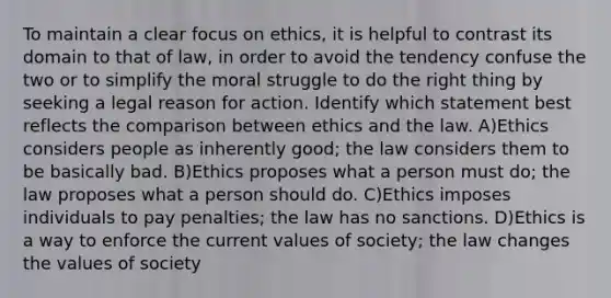 To maintain a clear focus on ethics, it is helpful to contrast its domain to that of law, in order to avoid the tendency confuse the two or to simplify the moral struggle to do the right thing by seeking a legal reason for action. Identify which statement best reflects the comparison between ethics and the law. A)Ethics considers people as inherently good; the law considers them to be basically bad. B)Ethics proposes what a person must do; the law proposes what a person should do. C)Ethics imposes individuals to pay penalties; the law has no sanctions. D)Ethics is a way to enforce the current values of society; the law changes the values of society