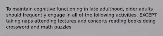 To maintain cognitive functioning in late adulthood, older adults should frequently engage in all of the following activities, EXCEPT taking naps attending lectures and concerts reading books doing crossword and math puzzles