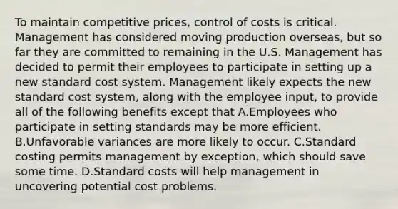 To maintain competitive prices, control of costs is critical. Management has considered moving production overseas, but so far they are committed to remaining in the U.S. Management has decided to permit their employees to participate in setting up a new standard cost system. Management likely expects the new standard cost system, along with the employee input, to provide all of the following benefits except that A.Employees who participate in setting standards may be more efficient. B.Unfavorable variances are more likely to occur. C.Standard costing permits management by exception, which should save some time. D.Standard costs will help management in uncovering potential cost problems.