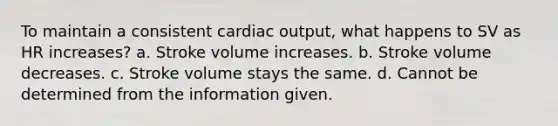 To maintain a consistent cardiac output, what happens to SV as HR increases? a. Stroke volume increases. b. Stroke volume decreases. c. Stroke volume stays the same. d. Cannot be determined from the information given.