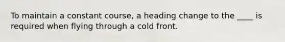 To maintain a constant course, a heading change to the ____ is required when flying through a cold front.