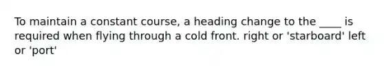 To maintain a constant course, a heading change to the ____ is required when flying through a cold front. right or 'starboard' left or 'port'