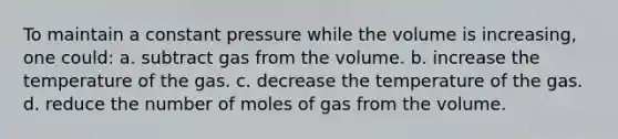 To maintain a constant pressure while the volume is increasing, one could: a. subtract gas from the volume. b. increase the temperature of the gas. c. decrease the temperature of the gas. d. reduce the number of moles of gas from the volume.