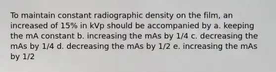 To maintain constant radiographic density on the film, an increased of 15% in kVp should be accompanied by a. keeping the mA constant b. increasing the mAs by 1/4 c. decreasing the mAs by 1/4 d. decreasing the mAs by 1/2 e. increasing the mAs by 1/2