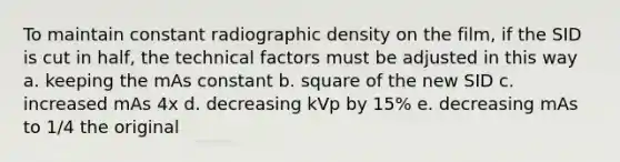 To maintain constant radiographic density on the film, if the SID is cut in half, the technical factors must be adjusted in this way a. keeping the mAs constant b. square of the new SID c. increased mAs 4x d. decreasing kVp by 15% e. decreasing mAs to 1/4 the original