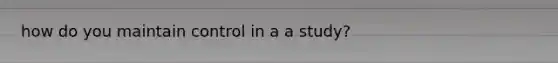 how do you maintain control in a a study?