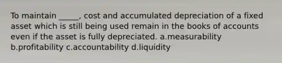 To maintain _____, cost and accumulated depreciation of a fixed asset which is still being used remain in the books of accounts even if the asset is fully depreciated. a.measurability b.profitability c.accountability d.liquidity