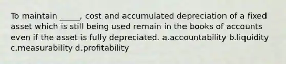 To maintain _____, cost and accumulated depreciation of a fixed asset which is still being used remain in the books of accounts even if the asset is fully depreciated. a.accountability b.liquidity c.measurability d.profitability