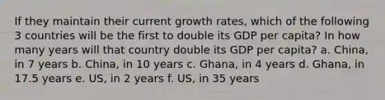 If they maintain their current growth rates, which of the following 3 countries will be the first to double its GDP per capita? In how many years will that country double its GDP per capita? a. China, in 7 years b. China, in 10 years c. Ghana, in 4 years d. Ghana, in 17.5 years e. US, in 2 years f. US, in 35 years