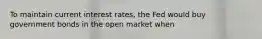 To maintain current interest rates, the Fed would buy government bonds in the open market when