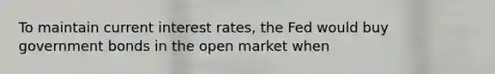 To maintain current interest rates, the Fed would buy government bonds in the open market when