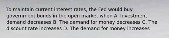 To maintain current interest rates, the Fed would buy government bonds in the open market when A. Investment demand decreases B. The demand for money decreases C. The discount rate increases D. The demand for money increases