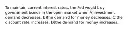 To maintain current interest rates, the Fed would buy government bonds in the open market when A)investment demand decreases. B)the demand for money decreases. C)the discount rate increases. D)the demand for money increases.