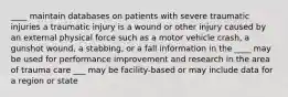 ____ maintain databases on patients with severe traumatic injuries a traumatic injury is a wound or other injury caused by an external physical force such as a motor vehicle crash, a gunshot wound, a stabbing, or a fall information in the ____ may be used for performance improvement and research in the area of trauma care ___ may be facility-based or may include data for a region or state