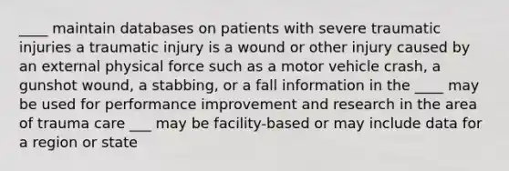 ____ maintain databases on patients with severe traumatic injuries a traumatic injury is a wound or other injury caused by an external physical force such as a motor vehicle crash, a gunshot wound, a stabbing, or a fall information in the ____ may be used for performance improvement and research in the area of trauma care ___ may be facility-based or may include data for a region or state