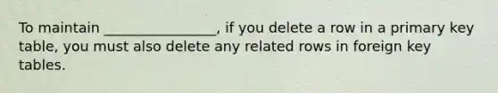 To maintain ________________, if you delete a row in a primary key table, you must also delete any related rows in foreign key tables.