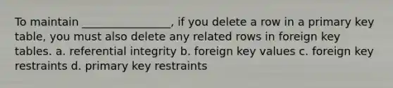 To maintain ________________, if you delete a row in a primary key table, you must also delete any related rows in foreign key tables. a. referential integrity b. foreign key values c. foreign key restraints d. primary key restraints