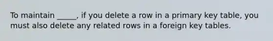 To maintain _____, if you delete a row in a primary key table, you must also delete any related rows in a foreign key tables.