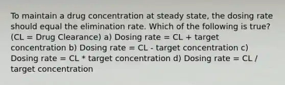 To maintain a drug concentration at steady state, the dosing rate should equal the elimination rate. Which of the following is true? (CL = Drug Clearance) a) Dosing rate = CL + target concentration b) Dosing rate = CL - target concentration c) Dosing rate = CL * target concentration d) Dosing rate = CL / target concentration