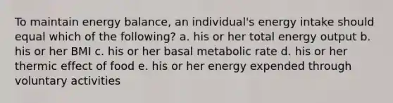 To maintain energy balance, an individual's energy intake should equal which of the following? a. his or her total energy output b. his or her BMI c. his or her basal metabolic rate d. his or her thermic effect of food e. his or her energy expended through voluntary activities