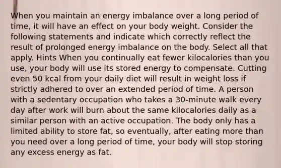 When you maintain an energy imbalance over a long period of time, it will have an effect on your body weight. Consider the following statements and indicate which correctly reflect the result of prolonged energy imbalance on the body. Select all that apply. Hints When you continually eat fewer kilocalories than you use, your body will use its stored energy to compensate. Cutting even 50 kcal from your daily diet will result in weight loss if strictly adhered to over an extended period of time. A person with a sedentary occupation who takes a 30-minute walk every day after work will burn about the same kilocalories daily as a similar person with an active occupation. The body only has a limited ability to store fat, so eventually, after eating more than you need over a long period of time, your body will stop storing any excess energy as fat.