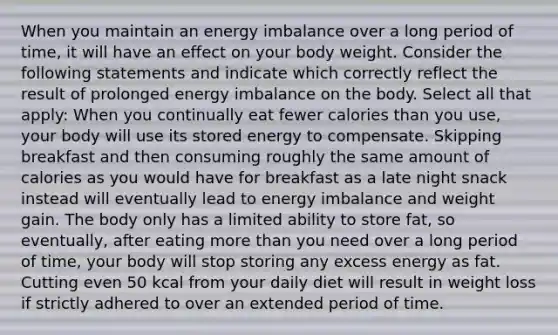 When you maintain an energy imbalance over a long period of time, it will have an effect on your body weight. Consider the following statements and indicate which correctly reflect the result of prolonged energy imbalance on the body. Select all that apply: When you continually eat fewer calories than you use, your body will use its stored energy to compensate. Skipping breakfast and then consuming roughly the same amount of calories as you would have for breakfast as a late night snack instead will eventually lead to energy imbalance and weight gain. The body only has a limited ability to store fat, so eventually, after eating more than you need over a long period of time, your body will stop storing any excess energy as fat. Cutting even 50 kcal from your daily diet will result in weight loss if strictly adhered to over an extended period of time.