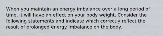 When you maintain an energy imbalance over a long period of time, it will have an effect on your body weight. Consider the following statements and indicate which correctly reflect the result of prolonged energy imbalance on the body.