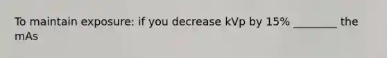 To maintain exposure: if you decrease kVp by 15% ________ the mAs