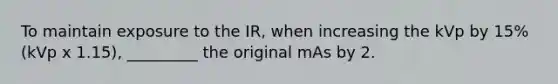 To maintain exposure to the IR, when increasing the kVp by 15% (kVp x 1.15), _________ the original mAs by 2.