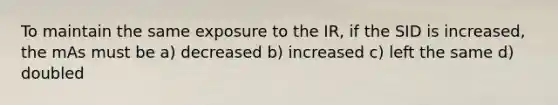 To maintain the same exposure to the IR, if the SID is increased, the mAs must be a) decreased b) increased c) left the same d) doubled