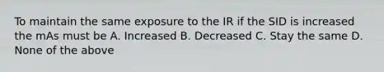 To maintain the same exposure to the IR if the SID is increased the mAs must be A. Increased B. Decreased C. Stay the same D. None of the above