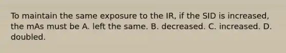 To maintain the same exposure to the IR, if the SID is increased, the mAs must be A. left the same. B. decreased. C. increased. D. doubled.