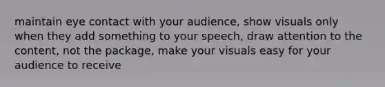 maintain eye contact with your audience, show visuals only when they add something to your speech, draw attention to the content, not the package, make your visuals easy for your audience to receive