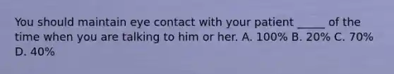 You should maintain eye contact with your patient _____ of the time when you are talking to him or her. A. 100% B. 20% C. 70% D. 40%