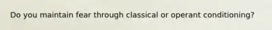 Do you maintain fear through classical or operant conditioning?