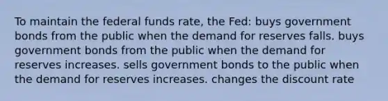 To maintain the federal funds rate, the Fed: buys government bonds from the public when the demand for reserves falls. buys government bonds from the public when the demand for reserves increases. sells government bonds to the public when the demand for reserves increases. changes the discount rate