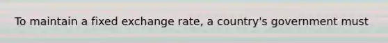 To maintain a fixed exchange rate, a country's government must