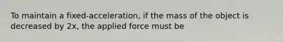 To maintain a fixed-acceleration, if the mass of the object is decreased by 2x, the applied force must be