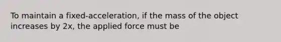 To maintain a fixed-acceleration, if the mass of the object increases by 2x, the applied force must be