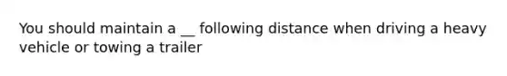 You should maintain a __ following distance when driving a heavy vehicle or towing a trailer