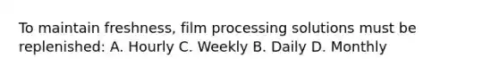 To maintain freshness, film processing solutions must be replenished: A. Hourly C. Weekly B. Daily D. Monthly