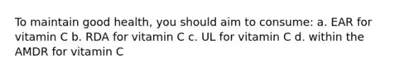 To maintain good health, you should aim to consume: a. EAR for vitamin C b. RDA for vitamin C c. UL for vitamin C d. within the AMDR for vitamin C