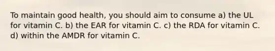 To maintain good health, you should aim to consume a) the UL for vitamin C. b) the EAR for vitamin C. c) the RDA for vitamin C. d) within the AMDR for vitamin C.