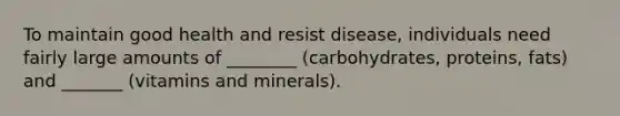 To maintain good health and resist disease, individuals need fairly large amounts of ________ (carbohydrates, proteins, fats) and _______ (vitamins and minerals).